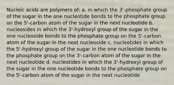 Nucleic acids are polymers of: a. in which the 3'-phosphate group of the sugar in the one nucleotide bonds to the phosphate group on the 5'-carbon atom of the sugar in the next nucleotide b. nucleosides in which the 3'-hydroxyl group of the sugar in the one nucleoside bonds to the phosphate group on the 5'-carbon atom of the sugar in the next nucleoside c. nucleotides in which the 5'-hydroxyl group of the sugar in the one nucleotide bonds to the phosphate group on the 3'-carbon atom of the sugar in the next nucleotide d. nucleotides in which the 3'-hydroxyl group of the sugar in the one nucleotide bonds to the phosphate group on the 5'-carbon atom of the sugar in the next nucleotide