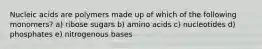Nucleic acids are polymers made up of which of the following monomers? a) ribose sugars b) amino acids c) nucleotides d) phosphates e) nitrogenous bases