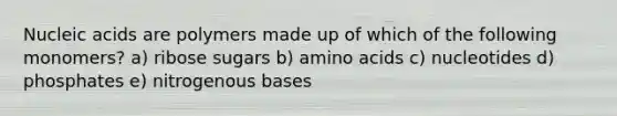 Nucleic acids are polymers made up of which of the following monomers? a) ribose sugars b) amino acids c) nucleotides d) phosphates e) nitrogenous bases