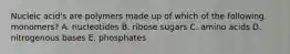 Nucleic acid's are polymers made up of which of the following monomers? A. nucleotides B. ribose sugars C. amino acids D. nitrogenous bases E. phosphates