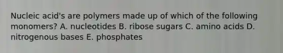 Nucleic acid's are polymers made up of which of the following monomers? A. nucleotides B. ribose sugars C. amino acids D. nitrogenous bases E. phosphates