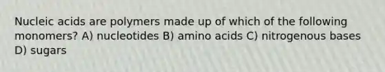 Nucleic acids are polymers made up of which of the following monomers? A) nucleotides B) amino acids C) nitrogenous bases D) sugars