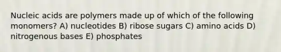 Nucleic acids are polymers made up of which of the following monomers? A) nucleotides B) ribose sugars C) amino acids D) nitrogenous bases E) phosphates