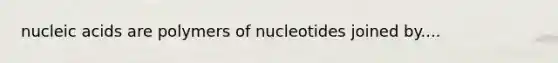 nucleic acids are polymers of nucleotides joined by....