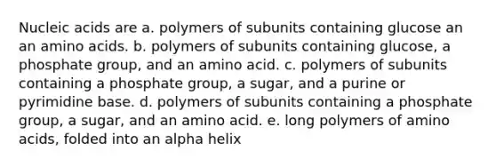 Nucleic acids are a. polymers of subunits containing glucose an an amino acids. b. polymers of subunits containing glucose, a phosphate group, and an amino acid. c. polymers of subunits containing a phosphate group, a sugar, and a purine or pyrimidine base. d. polymers of subunits containing a phosphate group, a sugar, and an amino acid. e. long polymers of amino acids, folded into an alpha helix