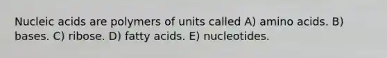 Nucleic acids are polymers of units called A) amino acids. B) bases. C) ribose. D) fatty acids. E) nucleotides.