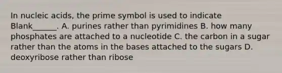 In nucleic acids, the prime symbol is used to indicate Blank______. A. purines rather than pyrimidines B. how many phosphates are attached to a nucleotide C. the carbon in a sugar rather than the atoms in the bases attached to the sugars D. deoxyribose rather than ribose