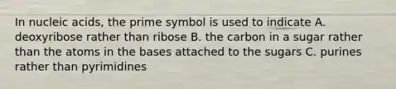 In nucleic acids, the prime symbol is used to indicate A. deoxyribose rather than ribose B. the carbon in a sugar rather than the atoms in the bases attached to the sugars C. purines rather than pyrimidines