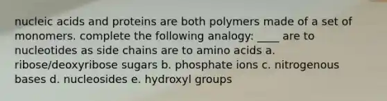 nucleic acids and proteins are both polymers made of a set of monomers. complete the following analogy: ____ are to nucleotides as side chains are to amino acids a. ribose/deoxyribose sugars b. phosphate ions c. nitrogenous bases d. nucleosides e. hydroxyl groups