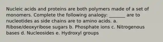 Nucleic acids and proteins are both polymers made of a set of monomers. Complete the following analogy: _______ are to nucleotides as side chains are to <a href='https://www.questionai.com/knowledge/k9gb720LCl-amino-acids' class='anchor-knowledge'>amino acids</a>. a. Ribose/deoxyribose sugars b. Phosphate ions c. Nitrogenous bases d. Nucleosides e. Hydroxyl groups