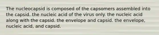 The nucleocapsid is composed of the capsomers assembled into the capsid. the nucleic acid of the virus only. the nucleic acid along with the capsid. the envelope and capsid. the envelope, nucleic acid, and capsid.