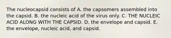 The nucleocapsid consists of A. the capsomers assembled into the capsid. B. the nucleic acid of the virus only. C. THE NUCLEIC ACID ALONG WITH THE CAPSID. D. the envelope and capsid. E. the envelope, nucleic acid, and capsid.