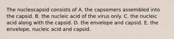 The nucleocapsid consists of A. the capsomers assembled into the capsid. B. the nucleic acid of the virus only. C. the nucleic acid along with the capsid. D. the envelope and capsid. E. the envelope, nucleic acid and capsid.