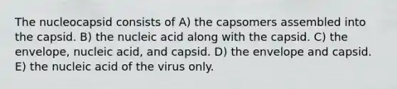 The nucleocapsid consists of A) the capsomers assembled into the capsid. B) the nucleic acid along with the capsid. C) the envelope, nucleic acid, and capsid. D) the envelope and capsid. E) the nucleic acid of the virus only.