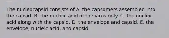 The nucleocapsid consists of A. the capsomers assembled into the capsid. B. the nucleic acid of the virus only. C. the nucleic acid along with the capsid. D. the envelope and capsid. E. the envelope, nucleic acid, and capsid.