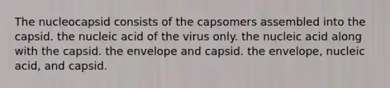 The nucleocapsid consists of the capsomers assembled into the capsid. the nucleic acid of the virus only. the nucleic acid along with the capsid. the envelope and capsid. the envelope, nucleic acid, and capsid.