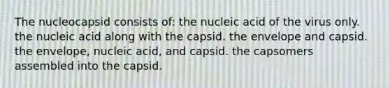 The nucleocapsid consists of: the nucleic acid of the virus only. the nucleic acid along with the capsid. the envelope and capsid. the envelope, nucleic acid, and capsid. the capsomers assembled into the capsid.