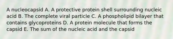 A nucleocapsid A. A protective protein shell surrounding nucleic acid B. The complete viral particle C. A phospholipid bilayer that contains glycoproteins D. A protein molecule that forms the capsid E. The sum of the nucleic acid and the capsid