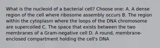 What is the nucleoid of a bacterial cell? Choose one: A. A dense region of the cell where ribosome assembly occurs B. The region within the cytoplasm where the loops of the DNA chromosome are supercoiled C. The space that exists between the two membranes of a Gram-negative cell D. A round, membrane-enclosed compartment holding the cell's DNA