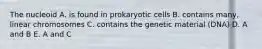 The nucleoid A. is found in prokaryotic cells B. contains many, linear chromosomes C. contains the genetic material (DNA) D. A and B E. A and C