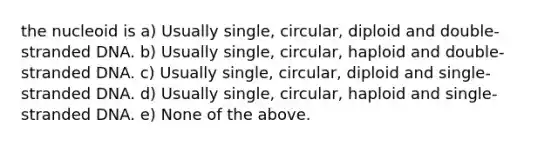 the nucleoid is a) Usually single, circular, diploid and double-stranded DNA. b) Usually single, circular, haploid and double-stranded DNA. c) Usually single, circular, diploid and single-stranded DNA. d) Usually single, circular, haploid and single-stranded DNA. e) None of the above.