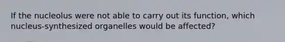 If the nucleolus were not able to carry out its function, which nucleus-synthesized organelles would be affected?