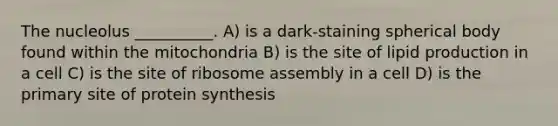 The nucleolus __________. A) is a dark-staining spherical body found within the mitochondria B) is the site of lipid production in a cell C) is the site of ribosome assembly in a cell D) is the primary site of protein synthesis