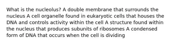 What is the nucleolus? A double membrane that surrounds the nucleus A cell organelle found in eukaryotic cells that houses the DNA and controls activity within the cell A structure found within the nucleus that produces subunits of ribosomes A condensed form of DNA that occurs when the cell is dividing