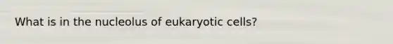 What is in the nucleolus of eukaryotic cells?