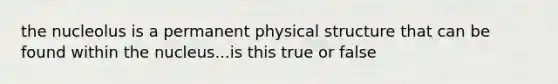 the nucleolus is a permanent physical structure that can be found within the nucleus...is this true or false