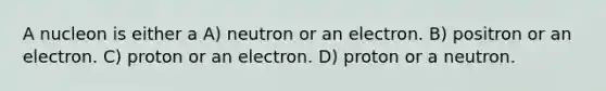 A nucleon is either a A) neutron or an electron. B) positron or an electron. C) proton or an electron. D) proton or a neutron.