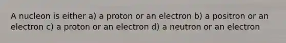 A nucleon is either a) a proton or an electron b) a positron or an electron c) a proton or an electron d) a neutron or an electron