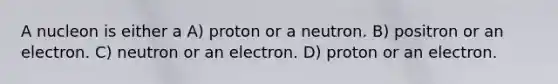 A nucleon is either a A) proton or a neutron. B) positron or an electron. C) neutron or an electron. D) proton or an electron.