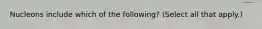 Nucleons include which of the following? (Select all that apply.)