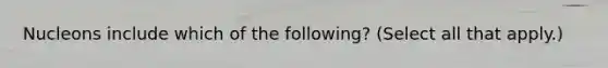 Nucleons include which of the following? (Select all that apply.)