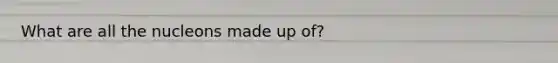 What are all the nucleons made up of?