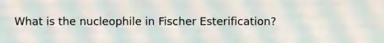 What is the nucleophile in Fischer Esterification?