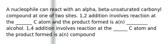 A nucleophile can react with an alpha, beta-unsaturated carbonyl compound at one of two sites. 1,2 addition involves reaction at the _______ C atom and the product formed is a(n) _________ alcohol. 1,4 addition involves reaction at the ______ C atom and the product formed is a(n) compound