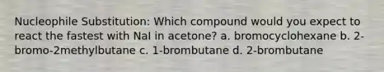 Nucleophile Substitution: Which compound would you expect to react the fastest with NaI in acetone? a. bromocyclohexane b. 2-bromo-2methylbutane c. 1-brombutane d. 2-brombutane