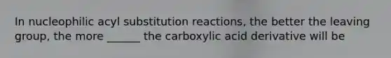 In nucleophilic acyl substitution reactions, the better the leaving group, the more ______ the carboxylic acid derivative will be