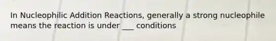 In Nucleophilic Addition Reactions, generally a strong nucleophile means the reaction is under ___ conditions