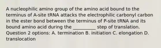 A nucleophilic amino group of the amino acid bound to the terminus of A-site tRNA attacks the electrophilic carbonyl carbon in the ester bond between the terminus of P-site tRNA and its bound amino acid during the __________ step of translation. Question 2 options: A. termination B. initiation C. elongation D. translocation