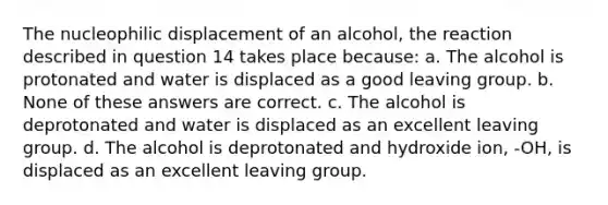 The nucleophilic displacement of an alcohol, the reaction described in question 14 takes place because: a. The alcohol is protonated and water is displaced as a good leaving group. b. None of these answers are correct. c. The alcohol is deprotonated and water is displaced as an excellent leaving group. d. The alcohol is deprotonated and hydroxide ion, -OH, is displaced as an excellent leaving group.