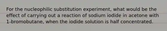 For the nucleophilic substitution experiment, what would be the effect of carrying out a reaction of sodium iodide in acetone with 1-bromobutane, when the iodide solution is half concentrated.