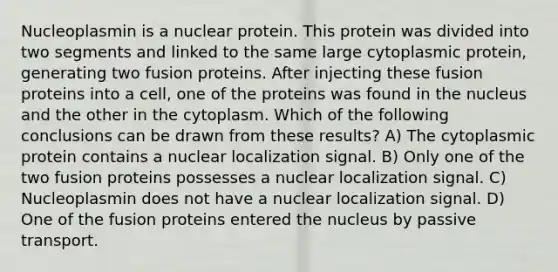 Nucleoplasmin is a nuclear protein. This protein was divided into two segments and linked to the same large cytoplasmic protein, generating two fusion proteins. After injecting these fusion proteins into a cell, one of the proteins was found in the nucleus and the other in the cytoplasm. Which of the following conclusions can be drawn from these results? A) The cytoplasmic protein contains a nuclear localization signal. B) Only one of the two fusion proteins possesses a nuclear localization signal. C) Nucleoplasmin does not have a nuclear localization signal. D) One of the fusion proteins entered the nucleus by passive transport.