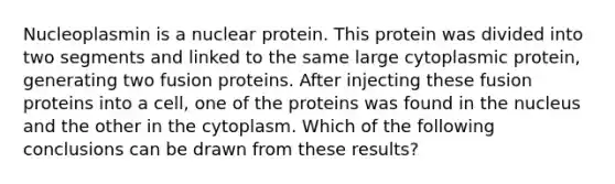 Nucleoplasmin is a nuclear protein. This protein was divided into two segments and linked to the same large cytoplasmic protein, generating two fusion proteins. After injecting these fusion proteins into a cell, one of the proteins was found in the nucleus and the other in the cytoplasm. Which of the following conclusions can be drawn from these results?