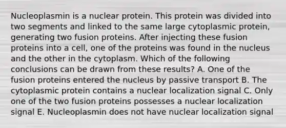 Nucleoplasmin is a nuclear protein. This protein was divided into two segments and linked to the same large cytoplasmic protein, generating two fusion proteins. After injecting these fusion proteins into a cell, one of the proteins was found in the nucleus and the other in the cytoplasm. Which of the following conclusions can be drawn from these results? A. One of the fusion proteins entered the nucleus by passive transport B. The cytoplasmic protein contains a nuclear localization signal C. Only one of the two fusion proteins possesses a nuclear localization signal E. Nucleoplasmin does not have nuclear localization signal