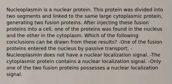 Nucleoplasmin is a nuclear protein. This protein was divided into two segments and linked to the same large cytoplasmic protein, generating two fusion proteins. After injecting these fusion proteins into a cell, one of the proteins was found in the nucleus and the other in the cytoplasm. Which of the following conclusions can be drawn from these results? -One of the fusion proteins entered the nucleus by passive transport. -Nucleoplasmin does not have a nuclear localization signal. -The cytoplasmic protein contains a nuclear localization signal. -Only one of the two fusion proteins possesses a nuclear localization signal.