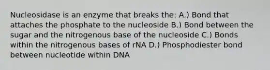 Nucleosidase is an enzyme that breaks the: A.) Bond that attaches the phosphate to the nucleoside B.) Bond between the sugar and the nitrogenous base of the nucleoside C.) Bonds within the nitrogenous bases of rNA D.) Phosphodiester bond between nucleotide within DNA