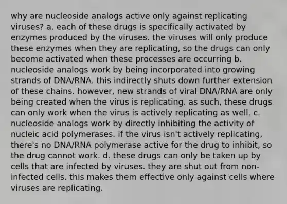 why are nucleoside analogs active only against replicating viruses? a. each of these drugs is specifically activated by enzymes produced by the viruses. the viruses will only produce these enzymes when they are replicating, so the drugs can only become activated when these processes are occurring b. nucleoside analogs work by being incorporated into growing strands of DNA/RNA. this indirectly shuts down further extension of these chains. however, new strands of viral DNA/RNA are only being created when the virus is replicating. as such, these drugs can only work when the virus is actively replicating as well. c. nucleoside analogs work by directly inhibiting the activity of nucleic acid polymerases. if the virus isn't actively replicating, there's no DNA/RNA polymerase active for the drug to inhibit, so the drug cannot work. d. these drugs can only be taken up by cells that are infected by viruses. they are shut out from non-infected cells. this makes them effective only against cells where viruses are replicating.